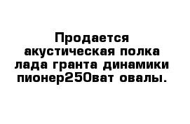 Продается акустическая полка лада гранта динамики пионер250ват овалы.